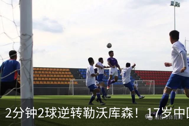 2分钟2球逆转勒沃库森！17岁中国新星惊艳中国足球又让人看到了希望